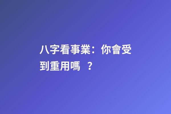八字看事業：你會受到重用嗎？